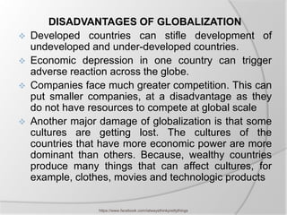DISADVANTAGES OF GLOBALIZATION
   Developed countries can stifle development of
    undeveloped and under-developed countries.
   Economic depression in one country can trigger
    adverse reaction across the globe.
   Companies face much greater competition. This can
    put smaller companies, at a disadvantage as they
    do not have resources to compete at global scale
   Another major damage of globalization is that some
    cultures are getting lost. The cultures of the
    countries that have more economic power are more
    dominant than others. Because, wealthy countries
    produce many things that can affect cultures, for
    example, clothes, movies and technologic products


                  https://www.facebook.com/ialwaysthinkprettythings
 