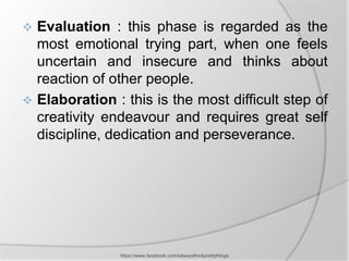  Evaluation : this phase is regarded as the
  most emotional trying part, when one feels
  uncertain and insecure and thinks about
  reaction of other people.
 Elaboration : this is the most difficult step of
  creativity endeavour and requires great self
  discipline, dedication and perseverance.




                https://www.facebook.com/ialwaysthinkprettythings
 