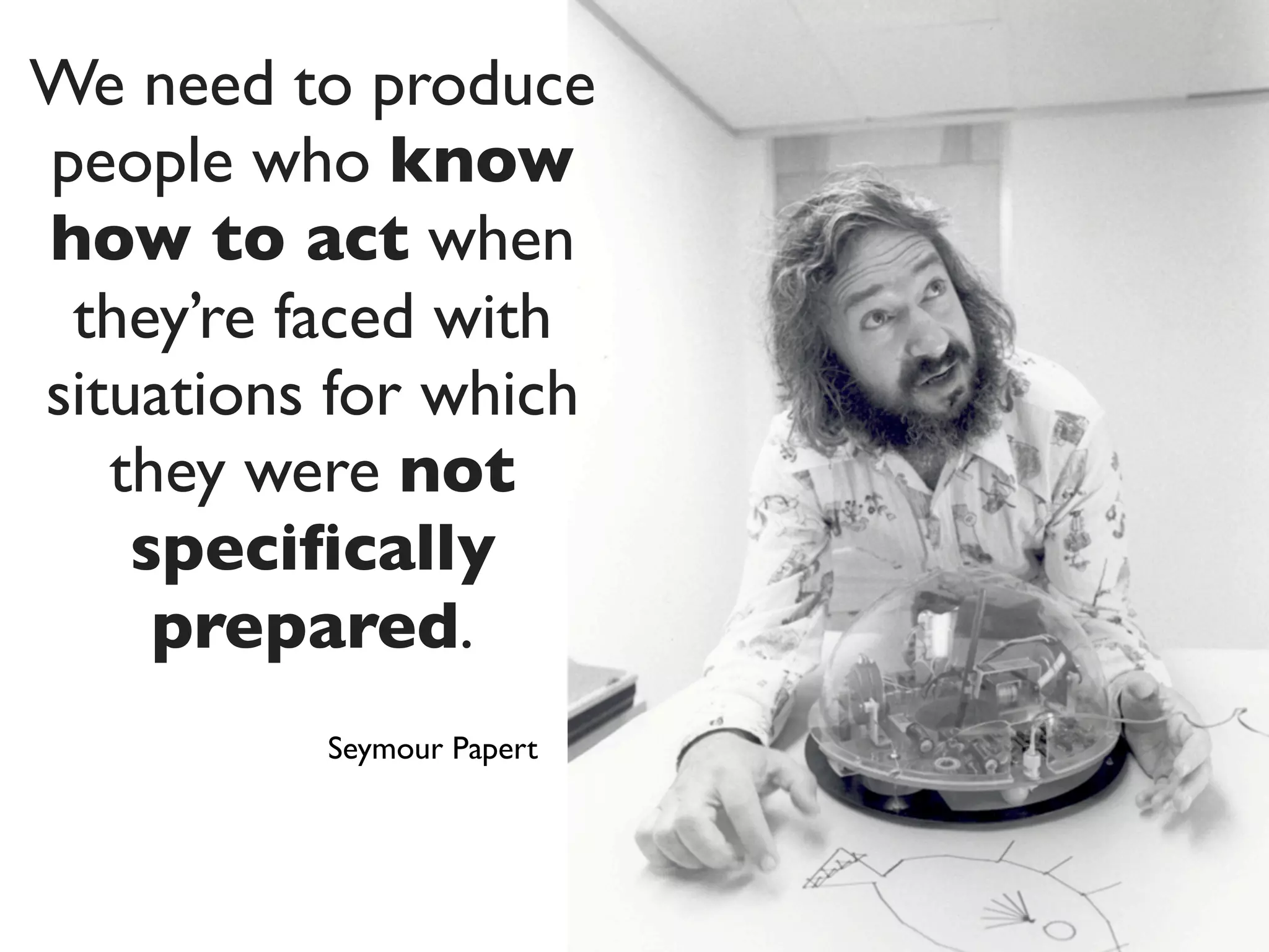 We need to produce
people who know
how to act when
 they’re faced with
situations for which
   they were not
    speciﬁcally
     prepared.
          Seymour Papert
 