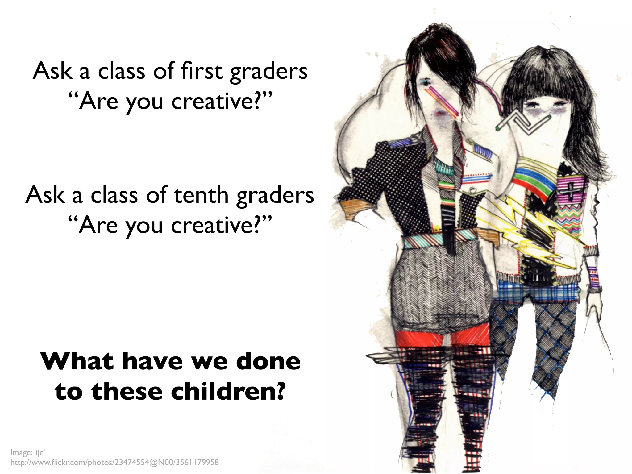 Ask a class of ﬁrst graders
        “Are you creative?”


   Ask a class of tenth graders
      “Are you creative?”




       What have we done
       to these children?

Image: 'ijc'
http://www.ﬂickr.com/photos/23474554@N00/3561179958
 