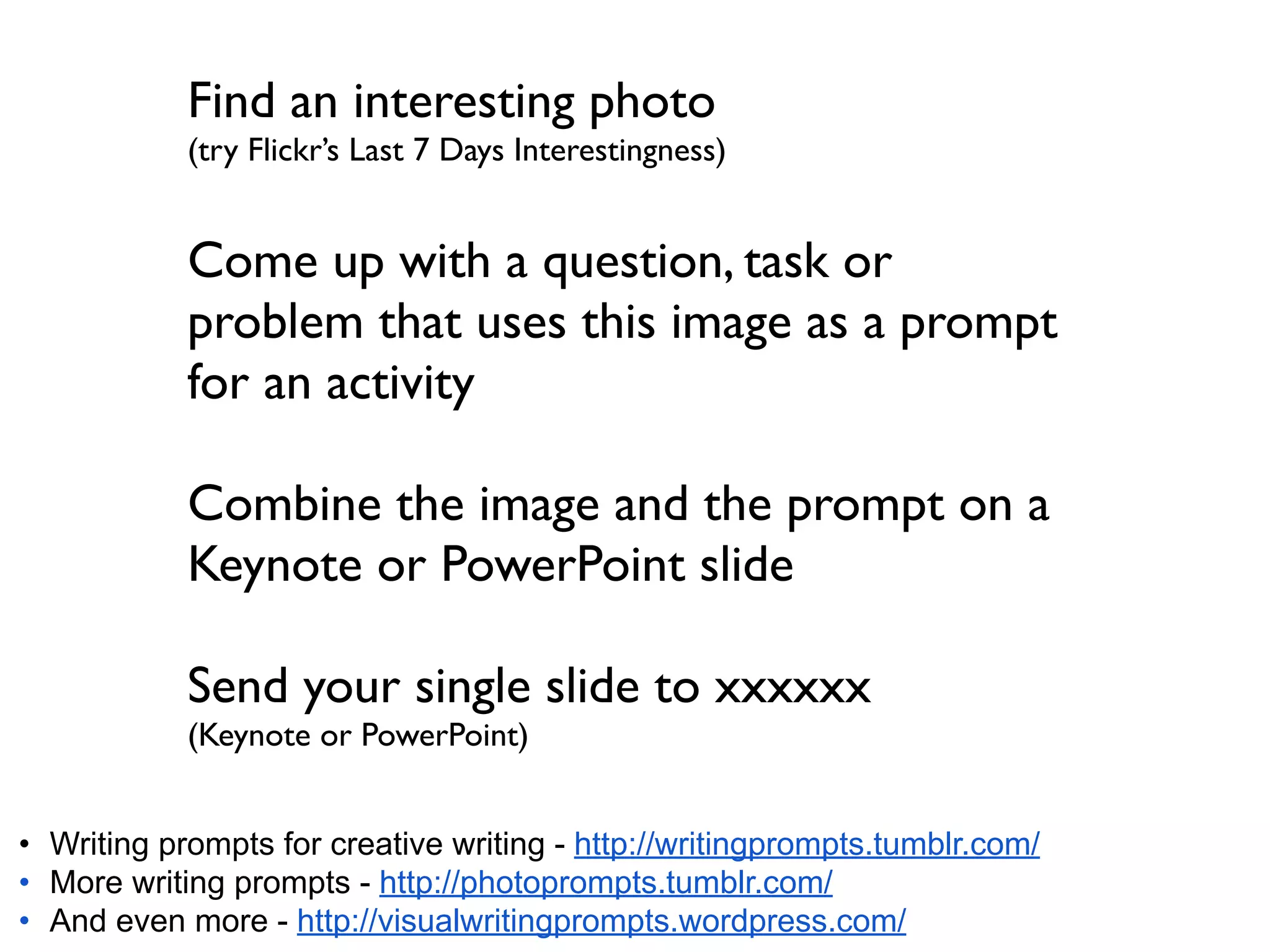 Find an interesting photo
            (try Flickr’s Last 7 Days Interestingness)


            Come up with a question, task or
            problem that uses this image as a prompt
            for an activity

            Combine the image and the prompt on a
            Keynote or PowerPoint slide

            Send your single slide to xxxxxx
            (Keynote or PowerPoint)


• Writing prompts for creative writing - http://writingprompts.tumblr.com/
• More writing prompts - http://photoprompts.tumblr.com/
• And even more - http://visualwritingprompts.wordpress.com/
 