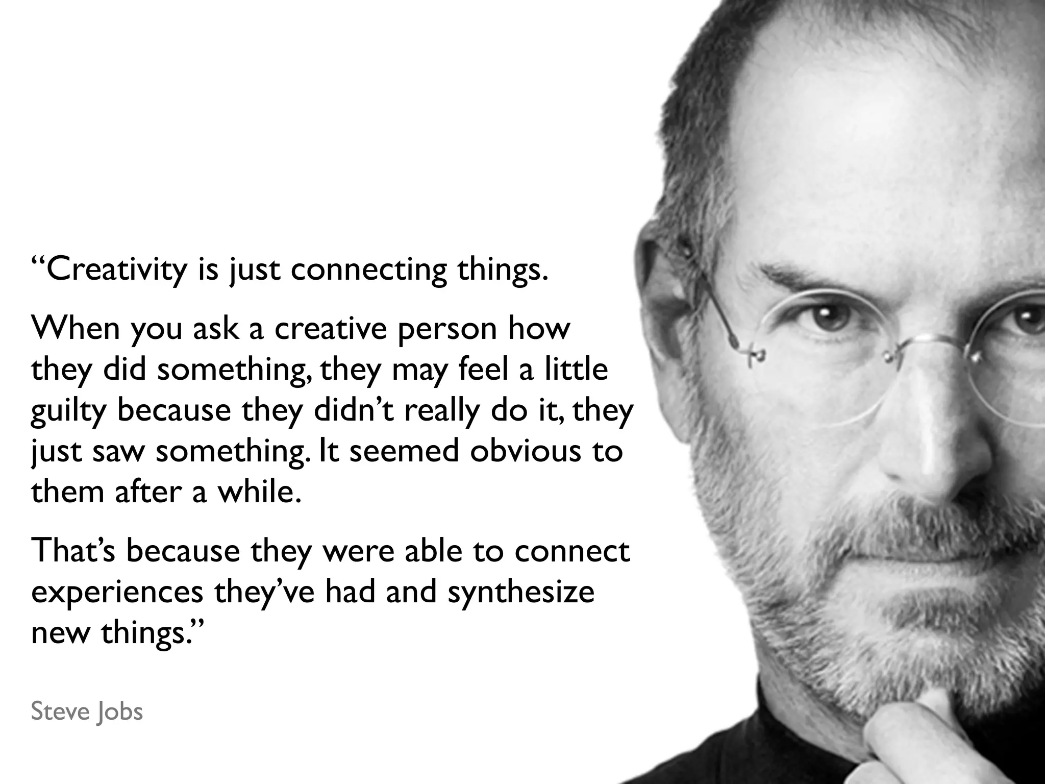 “Creativity is just connecting things.
When you ask a creative person how
they did something, they may feel a little
guilty because they didn’t really do it, they
just saw something. It seemed obvious to
them after a while.
That’s because they were able to connect
experiences they’ve had and synthesize
new things.”

Steve Jobs
 