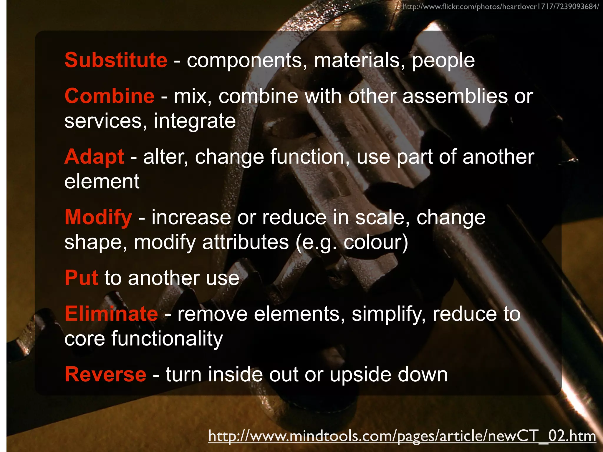 http://www.ﬂickr.com/photos/heartlover1717/7239093684/




Substitute - components, materials, people
Combine - mix, combine with other assemblies or
services, integrate
Adapt - alter, change function, use part of another
element
Modify - increase or reduce in scale, change
shape, modify attributes (e.g. colour)
Put to another use
Eliminate - remove elements, simplify, reduce to
core functionality
Reverse - turn inside out or upside down

               http://www.mindtools.com/pages/article/newCT_02.htm
 
