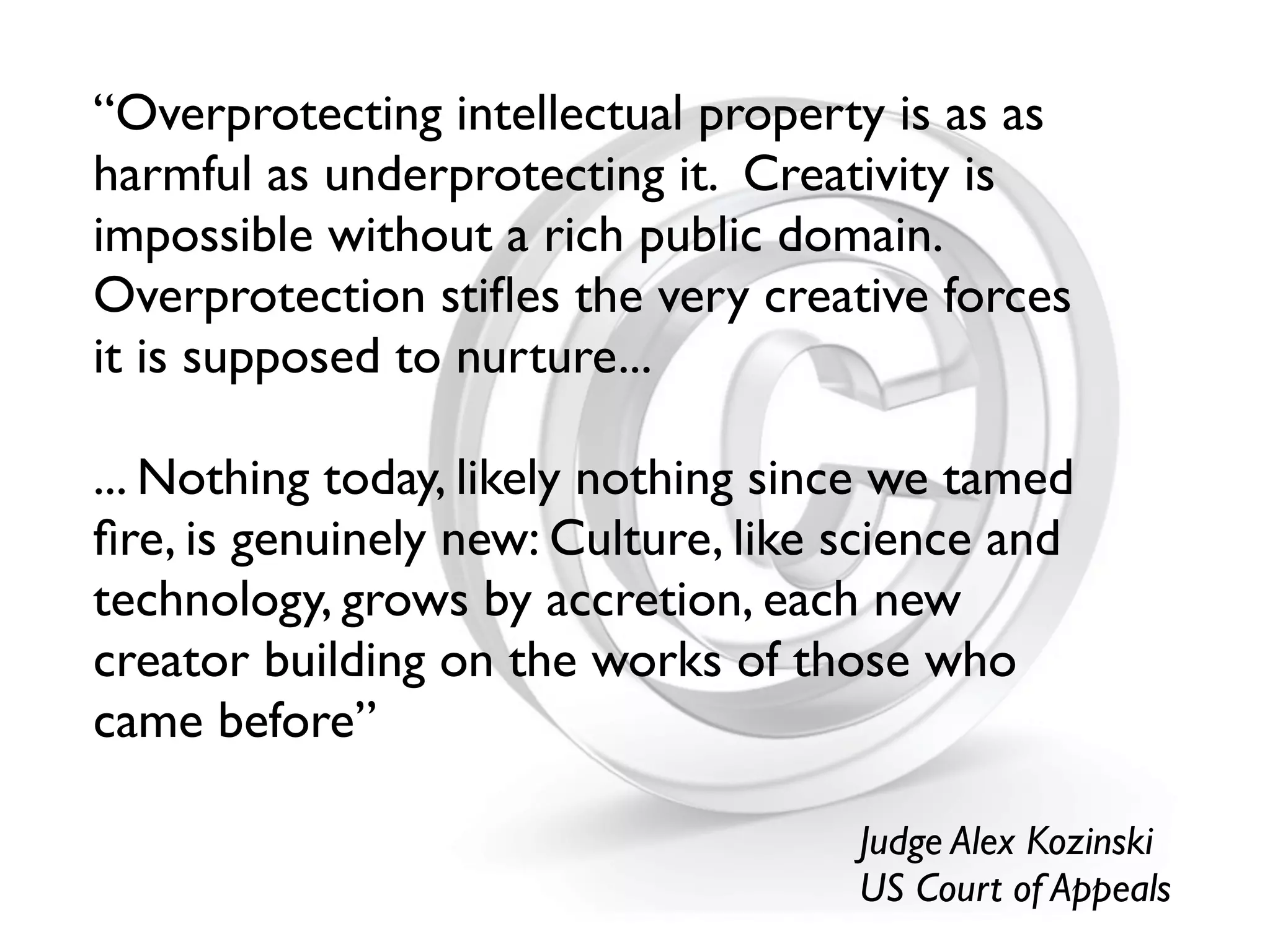 “Overprotecting intellectual property is as as
harmful as underprotecting it. Creativity is
impossible without a rich public domain.
Overprotection stiﬂes the very creative forces
it is supposed to nurture...

... Nothing today, likely nothing since we tamed
ﬁre, is genuinely new: Culture, like science and
technology, grows by accretion, each new
creator building on the works of those who
came before”

                                     Judge Alex Kozinski
                                     US Court of Appeals
 