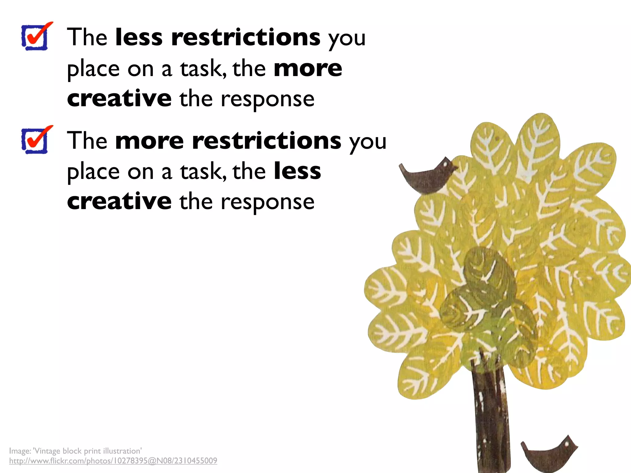 The less restrictions you
              place on a task, the more
              creative the response
              The more restrictions you
              place on a task, the less
              creative the response




Image: 'Vintage block print illustration'
http://www.ﬂickr.com/photos/10278395@N08/2310455009
 