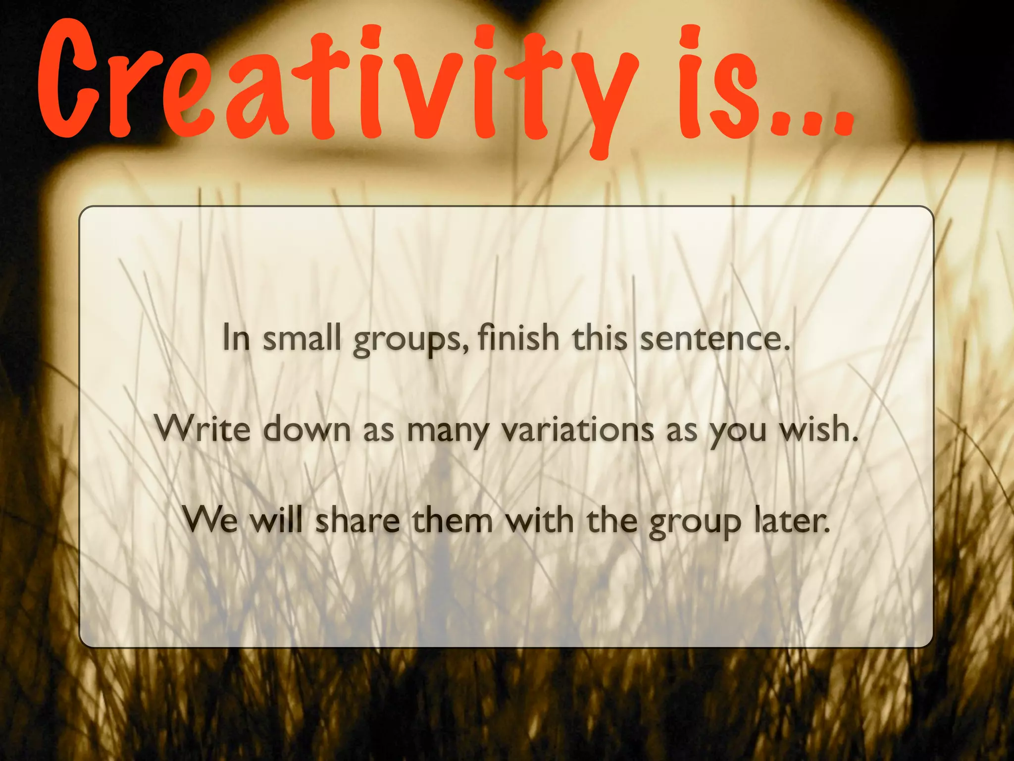 Creativity is...
      In small groups, ﬁnish this sentence.

  Write down as many variations as you wish.

   We will share them with the group later.
 
