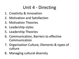 Unit 4 - Directing
1. Creativity & Innovation
2. Motivation and Satisfaction
3. Motivation Theories
4. Leadership styles
5. Leadership Theories
6. Communication, Barriers to effective
Communication
7. Organisation Culture, Elements & types of
culture
8. Managing cultural diversity
 