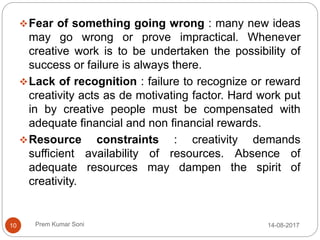 Prem Kumar Soni
Fear of something going wrong : many new ideas
may go wrong or prove impractical. Whenever
creative work is to be undertaken the possibility of
success or failure is always there.
Lack of recognition : failure to recognize or reward
creativity acts as de motivating factor. Hard work put
in by creative people must be compensated with
adequate financial and non financial rewards.
Resource constraints : creativity demands
sufficient availability of resources. Absence of
adequate resources may dampen the spirit of
creativity.
14-08-201710
 