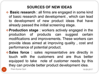 Prem Kumar Soni
SOURCES OF NEW IDEAS
 Basic research : all firms are engaged in some kind
of basic research and development , which can lead
to development of new product ideas that have
already passed the initial screening stage.
Production stage : workers actively engaged in the
production of products can suggest certain
modifications and improvements. These workers can
provide ideas aimed at improving quality , cost and
performance of potential product.
Sales force : sales representative are directly in
touch with the customers and are thus better
equipped to take note of customer needs by this
they can provide better product development idea.
14-08-201711
 