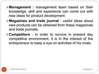 Prem Kumar Soni
Management : management team based on their
knowledge, skill and experience can come out with
new ideas for product development.
Magazines and trade journal : useful ideas about
new products can be obtained from these magazines
and trade journals.
Competitors : in order to survive in present day
competitive environment, it is in the interest of the
entrepreneur to keep a eye on activities of his rivals.
14-08-201712
 