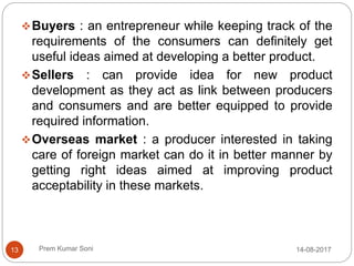 Prem Kumar Soni
Buyers : an entrepreneur while keeping track of the
requirements of the consumers can definitely get
useful ideas aimed at developing a better product.
Sellers : can provide idea for new product
development as they act as link between producers
and consumers and are better equipped to provide
required information.
Overseas market : a producer interested in taking
care of foreign market can do it in better manner by
getting right ideas aimed at improving product
acceptability in these markets.
14-08-201713
 