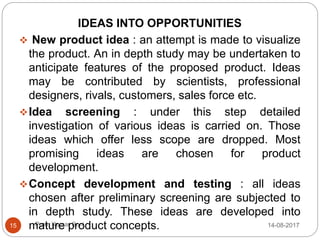 Prem Kumar Soni
IDEAS INTO OPPORTUNITIES
 New product idea : an attempt is made to visualize
the product. An in depth study may be undertaken to
anticipate features of the proposed product. Ideas
may be contributed by scientists, professional
designers, rivals, customers, sales force etc.
Idea screening : under this step detailed
investigation of various ideas is carried on. Those
ideas which offer less scope are dropped. Most
promising ideas are chosen for product
development.
Concept development and testing : all ideas
chosen after preliminary screening are subjected to
in depth study. These ideas are developed into
mature product concepts. 14-08-201715
 