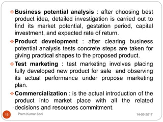 Prem Kumar Soni
Business potential analysis : after choosing best
product idea, detailed investigation is carried out to
find its market potential, gestation period, capital
investment, and expected rate of return.
Product development : after clearing business
potential analysis tests concrete steps are taken for
giving practical shapes to the proposed product.
Test marketing : test marketing involves placing
fully developed new product for sale and observing
its actual performance under propose marketing
plan.
Commercialization : is the actual introduction of the
product into market place with all the related
decisions and resources commitment.
14-08-201716
 