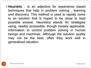 Prem Kumar Soni
Heuristic : is an adjective for experience based
techniques that help in problem solving , learning
and discovery. This method is used to rapidly come
to an solution that is hoped to be close to best
possible answer. Heuristics stands for strategies
using, readily accessible, though loosely applicable,
information to control problem solving in human
beings and machines. Although the solution quality
may not be the best, often they work well in
generalized situation.
14-08-201718
 