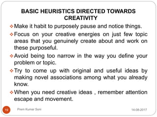Prem Kumar Soni
BASIC HEURISTICS DIRECTED TOWARDS
CREATIVITY
Make it habit to purposely pause and notice things.
Focus on your creative energies on just few topic
areas that you genuinely create about and work on
these purposeful.
Avoid being too narrow in the way you define your
problem or topic.
Try to come up with original and useful ideas by
making novel associations among what you already
know.
When you need creative ideas , remember attention
escape and movement.
14-08-201719
 