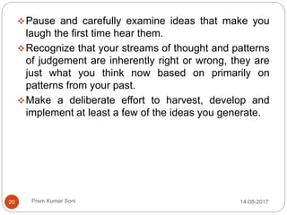 Prem Kumar Soni
Pause and carefully examine ideas that make you
laugh the first time hear them.
Recognize that your streams of thought and patterns
of judgement are inherently right or wrong, they are
just what you think now based on primarily on
patterns from your past.
Make a deliberate effort to harvest, develop and
implement at least a few of the ideas you generate.
14-08-201720
 