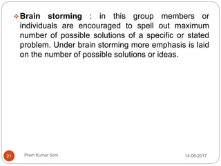 Prem Kumar Soni
Brain storming : in this group members or
individuals are encouraged to spell out maximum
number of possible solutions of a specific or stated
problem. Under brain storming more emphasis is laid
on the number of possible solutions or ideas.
14-08-201721
 