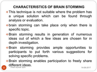 Prem Kumar Soni
CHARACTERISTICS OF BRAIN STORMING
This technique is not suitable where the problem has
a unique solution which can be found through
analysis or evaluation.
brain storming can take place only when there is
specific topic.
Brain storming results in generation of numerous
ideas out of which a few ideas are chosen for in
depth investigation.
Brain storming provides ample opportunities to
participants to put forth various suggestions for
solving specific problems.
Brain storming enables participation to freely share
different ideas.
14-08-201722
 
