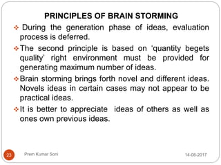 Prem Kumar Soni
PRINCIPLES OF BRAIN STORMING
 During the generation phase of ideas, evaluation
process is deferred.
The second principle is based on ‘quantity begets
quality’ right environment must be provided for
generating maximum number of ideas.
Brain storming brings forth novel and different ideas.
Novels ideas in certain cases may not appear to be
practical ideas.
It is better to appreciate ideas of others as well as
ones own previous ideas.
14-08-201723
 
