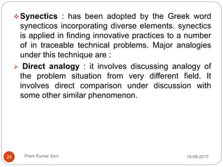 Prem Kumar Soni
Synectics : has been adopted by the Greek word
synecticos incorporating diverse elements. synectics
is applied in finding innovative practices to a number
of in traceable technical problems. Major analogies
under this technique are :
 Direct analogy : it involves discussing analogy of
the problem situation from very different field. It
involves direct comparison under discussion with
some other similar phenomenon.
14-08-201724
 