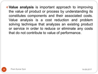 Prem Kumar Soni
Value analysis is important approach to improving
the value of product or process by understanding its
constitutes components and their associated costs.
Value analysis is a cost reduction and problem
solving technique that analyzes an existing product
or service in order to reduce or eliminate any costs
that do not contribute to value of performance.
14-08-201726
 