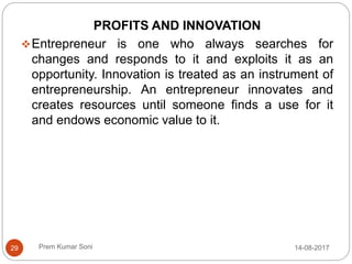 Prem Kumar Soni
PROFITS AND INNOVATION
Entrepreneur is one who always searches for
changes and responds to it and exploits it as an
opportunity. Innovation is treated as an instrument of
entrepreneurship. An entrepreneur innovates and
creates resources until someone finds a use for it
and endows economic value to it.
14-08-201729
 