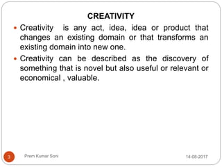 Prem Kumar Soni
CREATIVITY
 Creativity is any act, idea, idea or product that
changes an existing domain or that transforms an
existing domain into new one.
 Creativity can be described as the discovery of
something that is novel but also useful or relevant or
economical , valuable.
14-08-20173
 