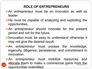 Prem Kumar Soni
ROLE OF ENTREPRENEURS
An entrepreneur must be an innovator as well as
leader.
He must be capable of analyzing and exploiting the
opportunities.
An entrepreneur should innovate for the present
period and not for the future.
Innovation must be easy to understand otherwise it
may not give the desired result.
An entrepreneur must posses the knowledge,
ingenuity, diligence, persistence, and commitment to
innovation.
An entrepreneur must mobilize resources and
allocate them to make a commercial gains from the
opportunities indentified.
14-08-201730
 