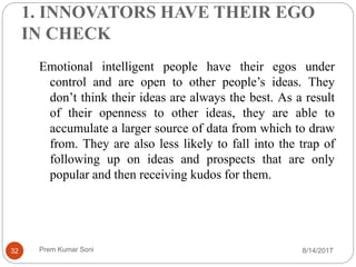 1. INNOVATORS HAVE THEIR EGO
IN CHECK
Emotional intelligent people have their egos under
control and are open to other people’s ideas. They
don’t think their ideas are always the best. As a result
of their openness to other ideas, they are able to
accumulate a larger source of data from which to draw
from. They are also less likely to fall into the trap of
following up on ideas and prospects that are only
popular and then receiving kudos for them.
8/14/201732 Prem Kumar Soni
 