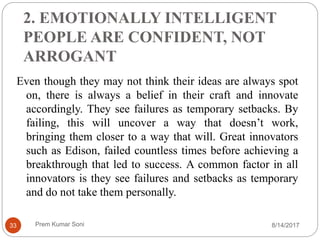 2. EMOTIONALLY INTELLIGENT
PEOPLE ARE CONFIDENT, NOT
ARROGANT
Even though they may not think their ideas are always spot
on, there is always a belief in their craft and innovate
accordingly. They see failures as temporary setbacks. By
failing, this will uncover a way that doesn’t work,
bringing them closer to a way that will. Great innovators
such as Edison, failed countless times before achieving a
breakthrough that led to success. A common factor in all
innovators is they see failures and setbacks as temporary
and do not take them personally.
8/14/201733 Prem Kumar Soni
 