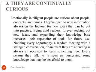 3. THEY ARE CONTINUALLY
CURIOUS
Emotionally intelligent people are curious about people,
concepts, and issues. They’re open to new information
always on the lookout for new ideas that can be put
into practice. Being avid readers, forever seeking out
new ideas, and expanding their knowledge base
increases their repertoire of tools for future use.
Noticing every opportunity, a random meeting with a
stranger, conversation, or an event they are attending is
always an occasion to learn something new. Every
person they talk to is seen as possessing some
knowledge that may be beneficial to them.
8/14/201734 Prem Kumar Soni
 