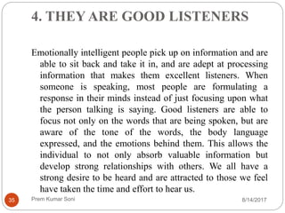 4. THEY ARE GOOD LISTENERS
Emotionally intelligent people pick up on information and are
able to sit back and take it in, and are adept at processing
information that makes them excellent listeners. When
someone is speaking, most people are formulating a
response in their minds instead of just focusing upon what
the person talking is saying. Good listeners are able to
focus not only on the words that are being spoken, but are
aware of the tone of the words, the body language
expressed, and the emotions behind them. This allows the
individual to not only absorb valuable information but
develop strong relationships with others. We all have a
strong desire to be heard and are attracted to those we feel
have taken the time and effort to hear us.
8/14/201735 Prem Kumar Soni
 