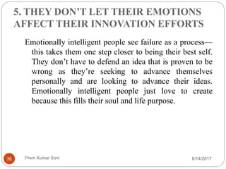 5. THEY DON’T LET THEIR EMOTIONS
AFFECT THEIR INNOVATION EFFORTS
Emotionally intelligent people see failure as a process—
this takes them one step closer to being their best self.
They don’t have to defend an idea that is proven to be
wrong as they’re seeking to advance themselves
personally and are looking to advance their ideas.
Emotionally intelligent people just love to create
because this fills their soul and life purpose.
8/14/201736 Prem Kumar Soni
 