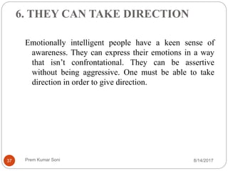 6. THEY CAN TAKE DIRECTION
Emotionally intelligent people have a keen sense of
awareness. They can express their emotions in a way
that isn’t confrontational. They can be assertive
without being aggressive. One must be able to take
direction in order to give direction.
8/14/201737 Prem Kumar Soni
 