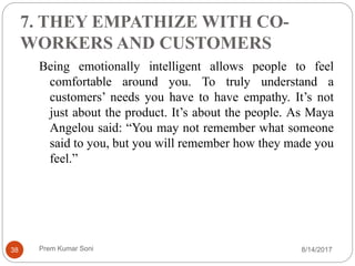 7. THEY EMPATHIZE WITH CO-
WORKERS AND CUSTOMERS
Being emotionally intelligent allows people to feel
comfortable around you. To truly understand a
customers’ needs you have to have empathy. It’s not
just about the product. It’s about the people. As Maya
Angelou said: “You may not remember what someone
said to you, but you will remember how they made you
feel.”
8/14/201738 Prem Kumar Soni
 