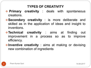 Prem Kumar Soni
TYPES OF CREATIVITY
 Primary creativity : deals with spontaneous
creations.
Secondary creativity : is more deliberate and
skilled as in the application of ideas and insight to
inventions.
Technical creativity : aims at finding out
improvement in a process so as to improve
efficiency.
Inventive creativity : aims at making or devising
new combination of ingredients
14-08-20174
 