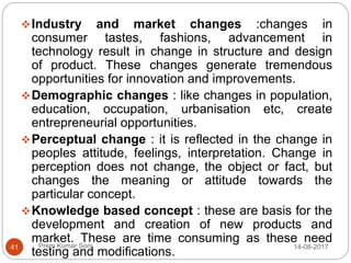 Prem Kumar Soni
Industry and market changes :changes in
consumer tastes, fashions, advancement in
technology result in change in structure and design
of product. These changes generate tremendous
opportunities for innovation and improvements.
Demographic changes : like changes in population,
education, occupation, urbanisation etc, create
entrepreneurial opportunities.
Perceptual change : it is reflected in the change in
peoples attitude, feelings, interpretation. Change in
perception does not change, the object or fact, but
changes the meaning or attitude towards the
particular concept.
Knowledge based concept : these are basis for the
development and creation of new products and
market. These are time consuming as these need
testing and modifications.
14-08-201741
 