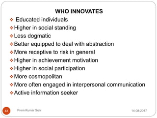 Prem Kumar Soni
WHO INNOVATES
 Educated individuals
Higher in social standing
Less dogmatic
Better equipped to deal with abstraction
More receptive to risk in general
Higher in achievement motivation
Higher in social participation
More cosmopolitan
More often engaged in interpersonal communication
Active information seeker
14-08-201743
 