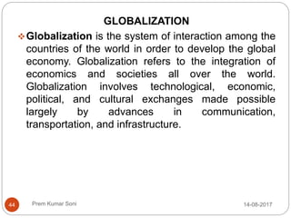 Prem Kumar Soni
GLOBALIZATION
Globalization is the system of interaction among the
countries of the world in order to develop the global
economy. Globalization refers to the integration of
economics and societies all over the world.
Globalization involves technological, economic,
political, and cultural exchanges made possible
largely by advances in communication,
transportation, and infrastructure.
14-08-201744
 