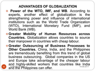 Prem Kumar Soni
ADVANTAGES OF GLOBALIZATION
 Power of the WTO, IMF, and WB. According to
experts, another effect of globalization is the
strengthening power and influence of international
institutions such as the World Trade Organization
(WTO), International Monetary Fund (IMF), and
World Bank (WB).
Greater Mobility of Human Resources across
Countries. Globalization allows countries to source
their manpower in countries with cheap labour.
Greater Outsourcing of Business Processes to
Other Countries. China, India, and the Philippines
are tremendously benefiting from this trend of global
business outsourcing. Global companies in the US
and Europe take advantage of the cheaper labour
and highly-skilled workers that countries like India
and the Philippines can offer.
14-08-201745
 