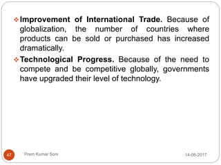 Prem Kumar Soni
Improvement of International Trade. Because of
globalization, the number of countries where
products can be sold or purchased has increased
dramatically.
Technological Progress. Because of the need to
compete and be competitive globally, governments
have upgraded their level of technology.
14-08-201747
 