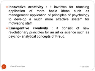 Prem Kumar Soni
Innovative creativity : it involves for reaching
application of more basic ideas such as
management application of principles of psychology
to develop a much more effective system for
motivating staff.
Emergentive creativity : it consist of new
revolutionary principles for an art or science such as
psycho- analytical concepts of Freud.
14-08-20175
 