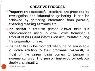 Prem Kumar Soni
CREATIVE PROCESS
Preparation : successful creations are preceded by
investigation and information gathering. It can be
achieved by gathering information from journals,
attending meeting seminars etc.
Incubation : creative person allows their sub
consciousness mind to dwell over tremendous
amount of ideas and information accumulated during
the preparation phase.
Insight : this is the moment when the person is able
to locate solution to their problems. Generally in
most of the cases ideas comes to person in
incremental way. The person improves on solution
slowly and steadily.
14-08-20177
 