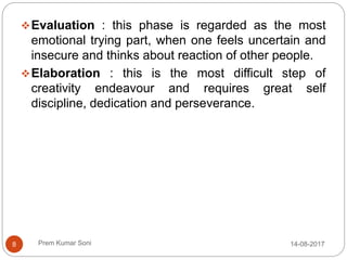 Prem Kumar Soni
Evaluation : this phase is regarded as the most
emotional trying part, when one feels uncertain and
insecure and thinks about reaction of other people.
Elaboration : this is the most difficult step of
creativity endeavour and requires great self
discipline, dedication and perseverance.
14-08-20178
 