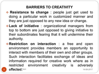 Prem Kumar Soni
BARRIERS TO CREATIVITY
 Resistance to change : people just get used to
doing a particular work in customized manner and
they are just opposed to any new idea or change.
Lack of initiative : organizational managers from
top to bottom are just opposed to giving initiative to
their subordinates fearing that it will undermine their
authority.
Restriction on interaction : a free and open
environment provides members an opportunity to
interact with members of their own and other groups.
Such interaction facilitates exchange of ideas and
information required for creative work where as in
restricted environment creativity is adversely
effected. 14-08-20179
 