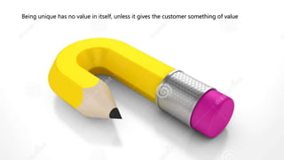 Being unique has no value in itself, unless it gives the customer something of value
 