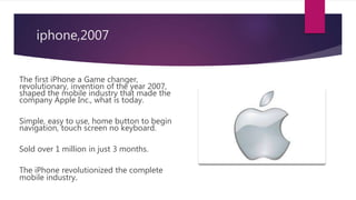 iphone,2007
The first iPhone a Game changer,
revolutionary, invention of the year 2007,
shaped the mobile industry that made the
company Apple Inc., what is today.
Simple, easy to use, home button to begin
navigation, touch screen no keyboard.
Sold over 1 million in just 3 months.
The iPhone revolutionized the complete
mobile industry.
 