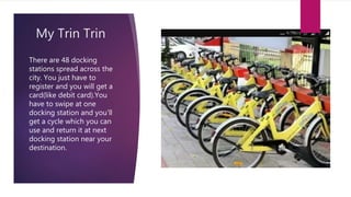 My Trin Trin
There are 48 docking
stations spread across the
city. You just have to
register and you will get a
card(like debit card).You
have to swipe at one
docking station and you'll
get a cycle which you can
use and return it at next
docking station near your
destination.
 