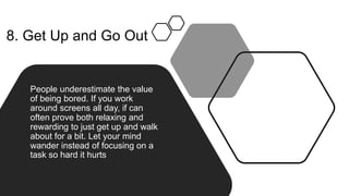 8. Get Up and Go Out
People underestimate the value
of being bored. If you work
around screens all day, if can
often prove both relaxing and
rewarding to just get up and walk
about for a bit. Let your mind
wander instead of focusing on a
task so hard it hurts
 