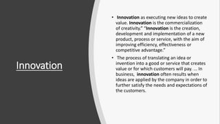 Innovation
• Innovation as executing new ideas to create
value. Innovation is the commercialization
of creativity.” “Innovation is the creation,
development and implementation of a new
product, process or service, with the aim of
improving efficiency, effectiveness or
competitive advantage.”
• The process of translating an idea or
invention into a good or service that creates
value or for which customers will pay. ... In
business, innovation often results when
ideas are applied by the company in order to
further satisfy the needs and expectations of
the customers.
 